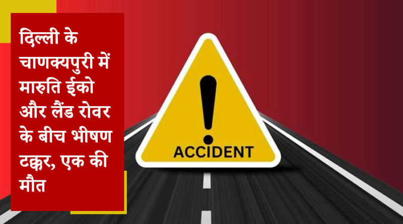 दिल्ली के चाणक्यपुरी में मारुति ईको और लैंड रोवर के बीच भीषण टक्कर, एक की मौत